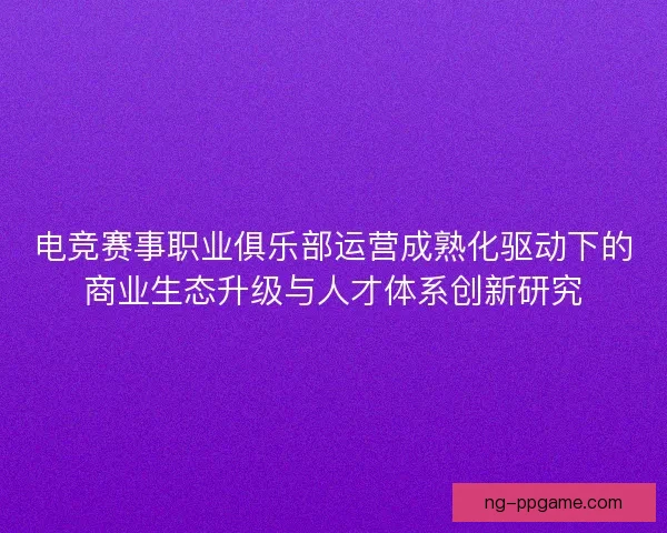 电竞赛事职业俱乐部运营成熟化驱动下的商业生态升级与人才体系创新研究