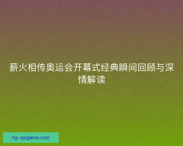 薪火相传奥运会开幕式经典瞬间回顾与深情解读