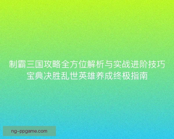 制霸三国攻略全方位解析与实战进阶技巧宝典决胜乱世英雄养成终极指南
